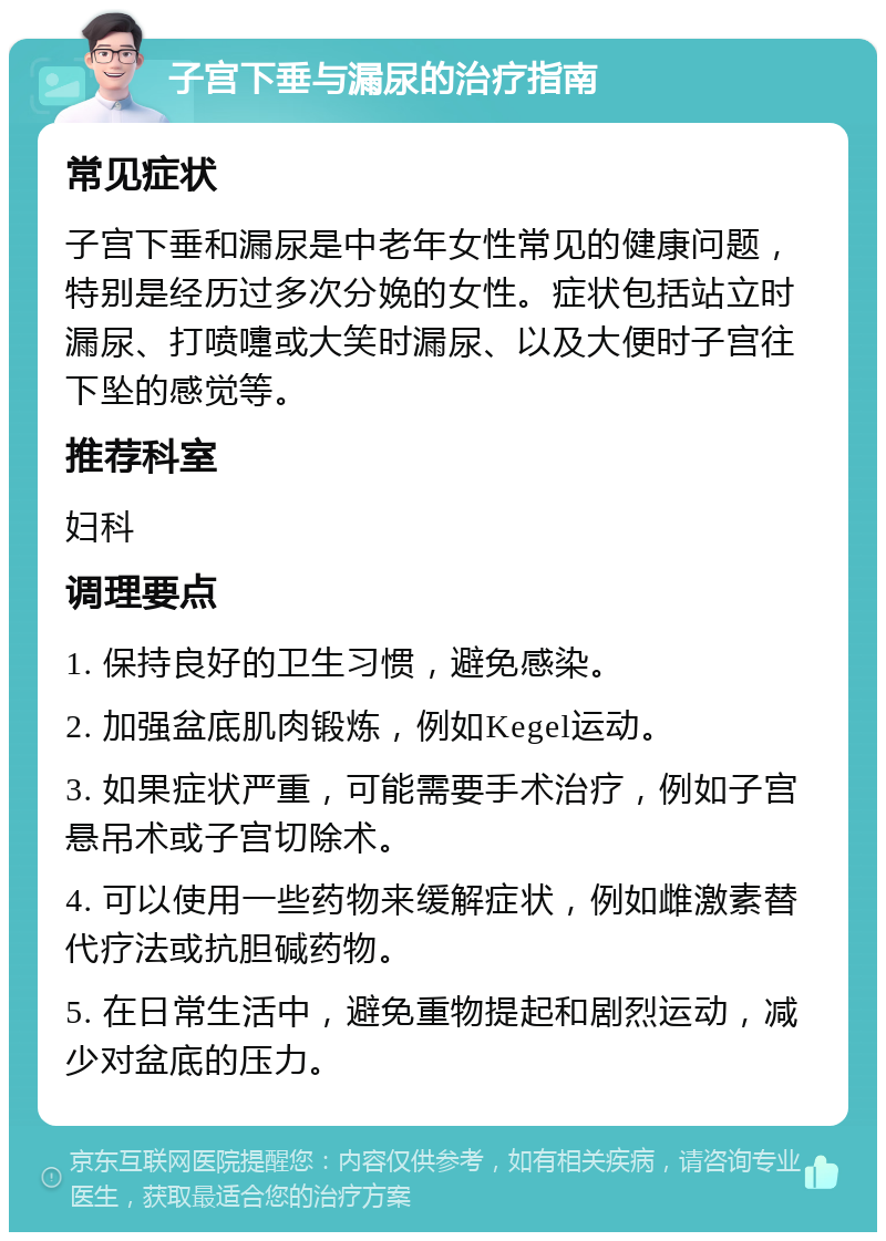 子宫下垂与漏尿的治疗指南 常见症状 子宫下垂和漏尿是中老年女性常见的健康问题，特别是经历过多次分娩的女性。症状包括站立时漏尿、打喷嚏或大笑时漏尿、以及大便时子宫往下坠的感觉等。 推荐科室 妇科 调理要点 1. 保持良好的卫生习惯，避免感染。 2. 加强盆底肌肉锻炼，例如Kegel运动。 3. 如果症状严重，可能需要手术治疗，例如子宫悬吊术或子宫切除术。 4. 可以使用一些药物来缓解症状，例如雌激素替代疗法或抗胆碱药物。 5. 在日常生活中，避免重物提起和剧烈运动，减少对盆底的压力。