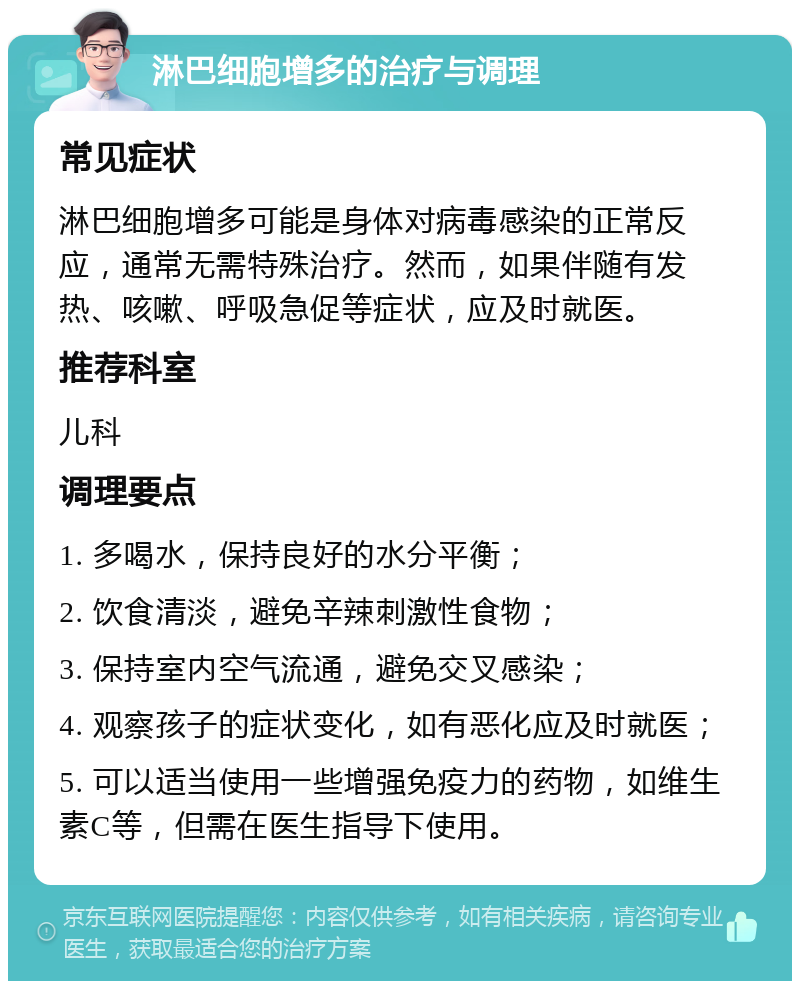 淋巴细胞增多的治疗与调理 常见症状 淋巴细胞增多可能是身体对病毒感染的正常反应，通常无需特殊治疗。然而，如果伴随有发热、咳嗽、呼吸急促等症状，应及时就医。 推荐科室 儿科 调理要点 1. 多喝水，保持良好的水分平衡； 2. 饮食清淡，避免辛辣刺激性食物； 3. 保持室内空气流通，避免交叉感染； 4. 观察孩子的症状变化，如有恶化应及时就医； 5. 可以适当使用一些增强免疫力的药物，如维生素C等，但需在医生指导下使用。