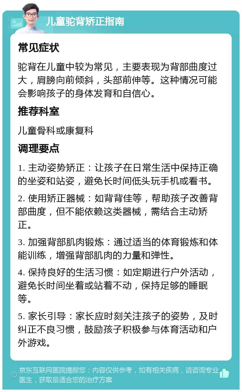 儿童驼背矫正指南 常见症状 驼背在儿童中较为常见，主要表现为背部曲度过大，肩膀向前倾斜，头部前伸等。这种情况可能会影响孩子的身体发育和自信心。 推荐科室 儿童骨科或康复科 调理要点 1. 主动姿势矫正：让孩子在日常生活中保持正确的坐姿和站姿，避免长时间低头玩手机或看书。 2. 使用矫正器械：如背背佳等，帮助孩子改善背部曲度，但不能依赖这类器械，需结合主动矫正。 3. 加强背部肌肉锻炼：通过适当的体育锻炼和体能训练，增强背部肌肉的力量和弹性。 4. 保持良好的生活习惯：如定期进行户外活动，避免长时间坐着或站着不动，保持足够的睡眠等。 5. 家长引导：家长应时刻关注孩子的姿势，及时纠正不良习惯，鼓励孩子积极参与体育活动和户外游戏。