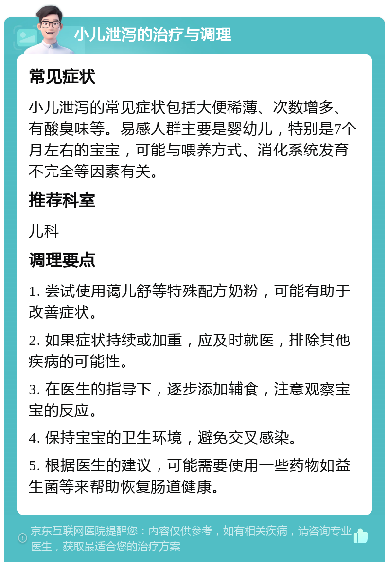 小儿泄泻的治疗与调理 常见症状 小儿泄泻的常见症状包括大便稀薄、次数增多、有酸臭味等。易感人群主要是婴幼儿，特别是7个月左右的宝宝，可能与喂养方式、消化系统发育不完全等因素有关。 推荐科室 儿科 调理要点 1. 尝试使用蔼儿舒等特殊配方奶粉，可能有助于改善症状。 2. 如果症状持续或加重，应及时就医，排除其他疾病的可能性。 3. 在医生的指导下，逐步添加辅食，注意观察宝宝的反应。 4. 保持宝宝的卫生环境，避免交叉感染。 5. 根据医生的建议，可能需要使用一些药物如益生菌等来帮助恢复肠道健康。