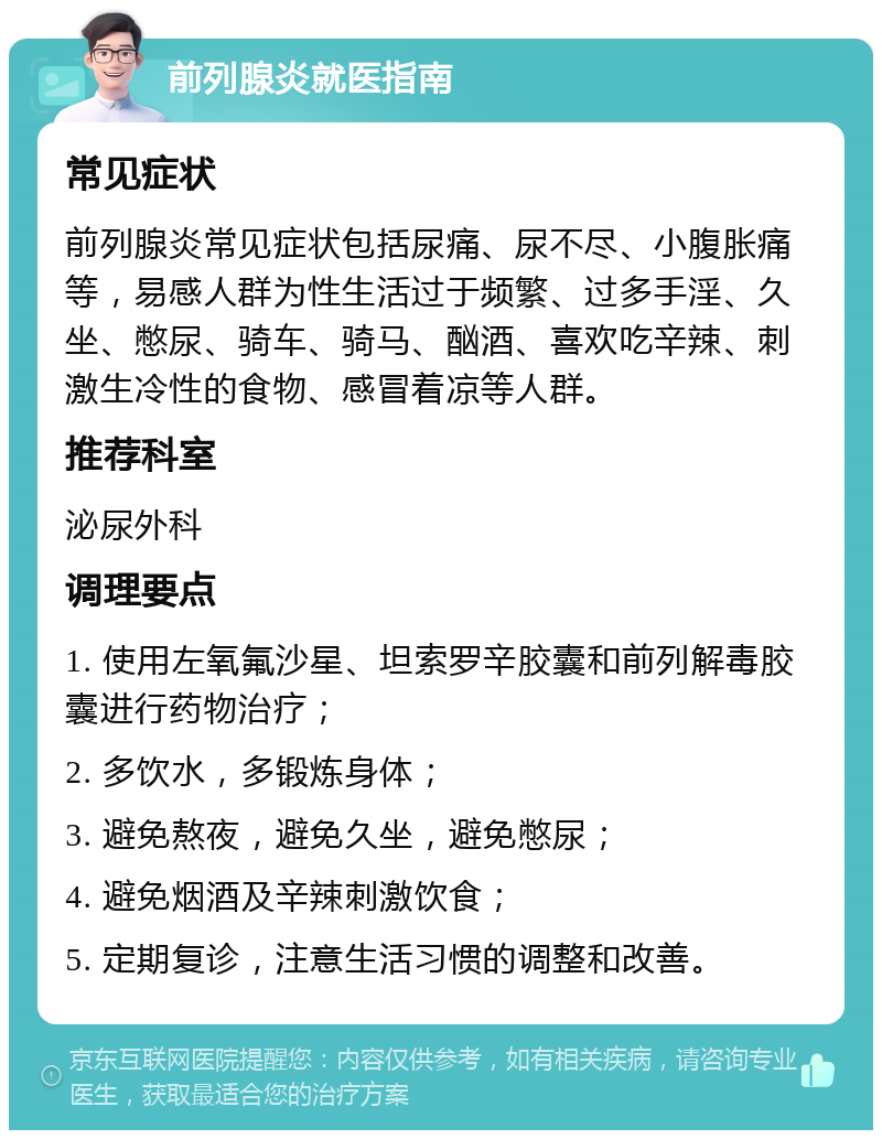 前列腺炎就医指南 常见症状 前列腺炎常见症状包括尿痛、尿不尽、小腹胀痛等，易感人群为性生活过于频繁、过多手淫、久坐、憋尿、骑车、骑马、酗酒、喜欢吃辛辣、刺激生冷性的食物、感冒着凉等人群。 推荐科室 泌尿外科 调理要点 1. 使用左氧氟沙星、坦索罗辛胶囊和前列解毒胶囊进行药物治疗； 2. 多饮水，多锻炼身体； 3. 避免熬夜，避免久坐，避免憋尿； 4. 避免烟酒及辛辣刺激饮食； 5. 定期复诊，注意生活习惯的调整和改善。