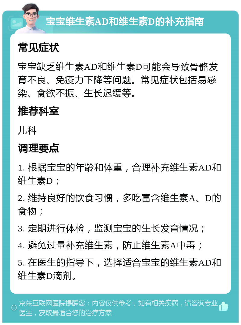 宝宝维生素AD和维生素D的补充指南 常见症状 宝宝缺乏维生素AD和维生素D可能会导致骨骼发育不良、免疫力下降等问题。常见症状包括易感染、食欲不振、生长迟缓等。 推荐科室 儿科 调理要点 1. 根据宝宝的年龄和体重，合理补充维生素AD和维生素D； 2. 维持良好的饮食习惯，多吃富含维生素A、D的食物； 3. 定期进行体检，监测宝宝的生长发育情况； 4. 避免过量补充维生素，防止维生素A中毒； 5. 在医生的指导下，选择适合宝宝的维生素AD和维生素D滴剂。