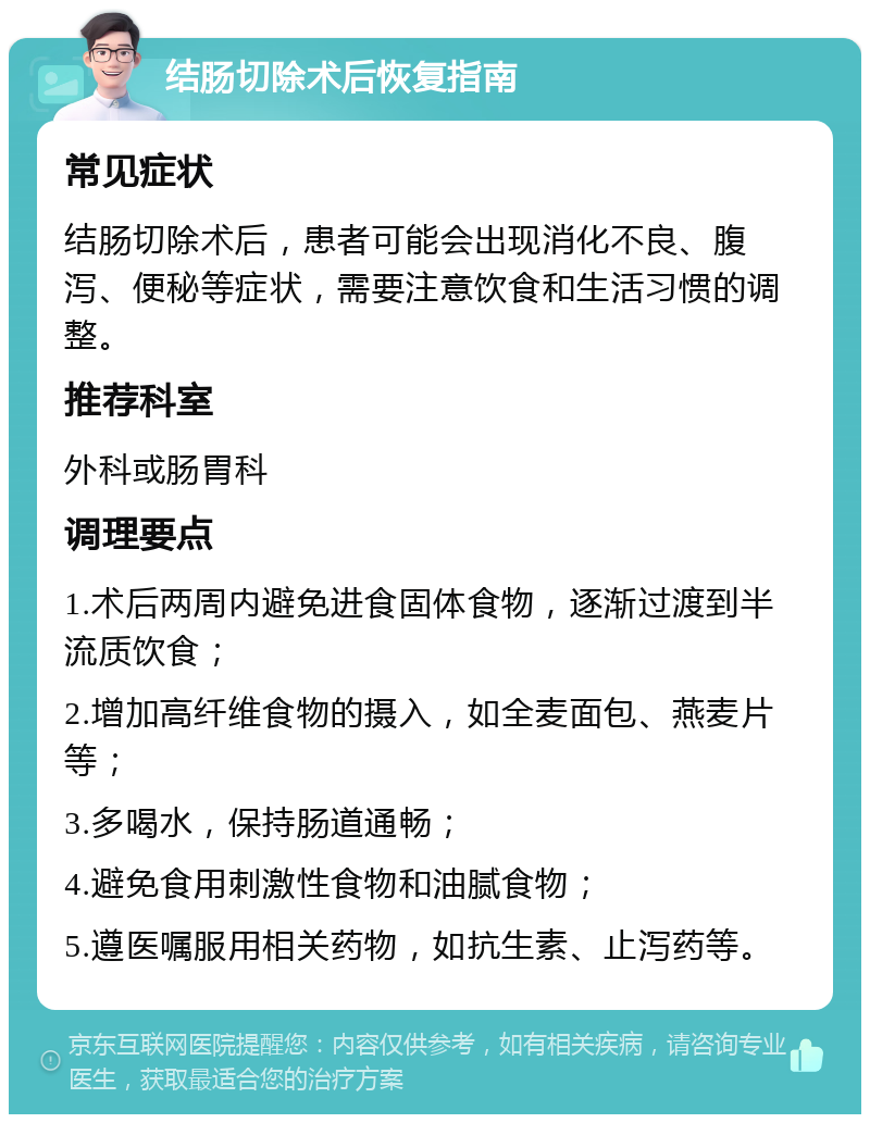 结肠切除术后恢复指南 常见症状 结肠切除术后，患者可能会出现消化不良、腹泻、便秘等症状，需要注意饮食和生活习惯的调整。 推荐科室 外科或肠胃科 调理要点 1.术后两周内避免进食固体食物，逐渐过渡到半流质饮食； 2.增加高纤维食物的摄入，如全麦面包、燕麦片等； 3.多喝水，保持肠道通畅； 4.避免食用刺激性食物和油腻食物； 5.遵医嘱服用相关药物，如抗生素、止泻药等。