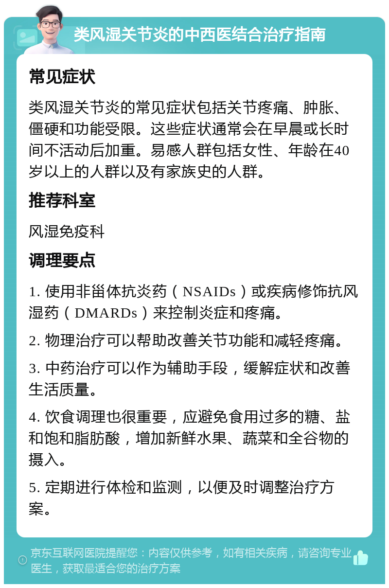 类风湿关节炎的中西医结合治疗指南 常见症状 类风湿关节炎的常见症状包括关节疼痛、肿胀、僵硬和功能受限。这些症状通常会在早晨或长时间不活动后加重。易感人群包括女性、年龄在40岁以上的人群以及有家族史的人群。 推荐科室 风湿免疫科 调理要点 1. 使用非甾体抗炎药（NSAIDs）或疾病修饰抗风湿药（DMARDs）来控制炎症和疼痛。 2. 物理治疗可以帮助改善关节功能和减轻疼痛。 3. 中药治疗可以作为辅助手段，缓解症状和改善生活质量。 4. 饮食调理也很重要，应避免食用过多的糖、盐和饱和脂肪酸，增加新鲜水果、蔬菜和全谷物的摄入。 5. 定期进行体检和监测，以便及时调整治疗方案。