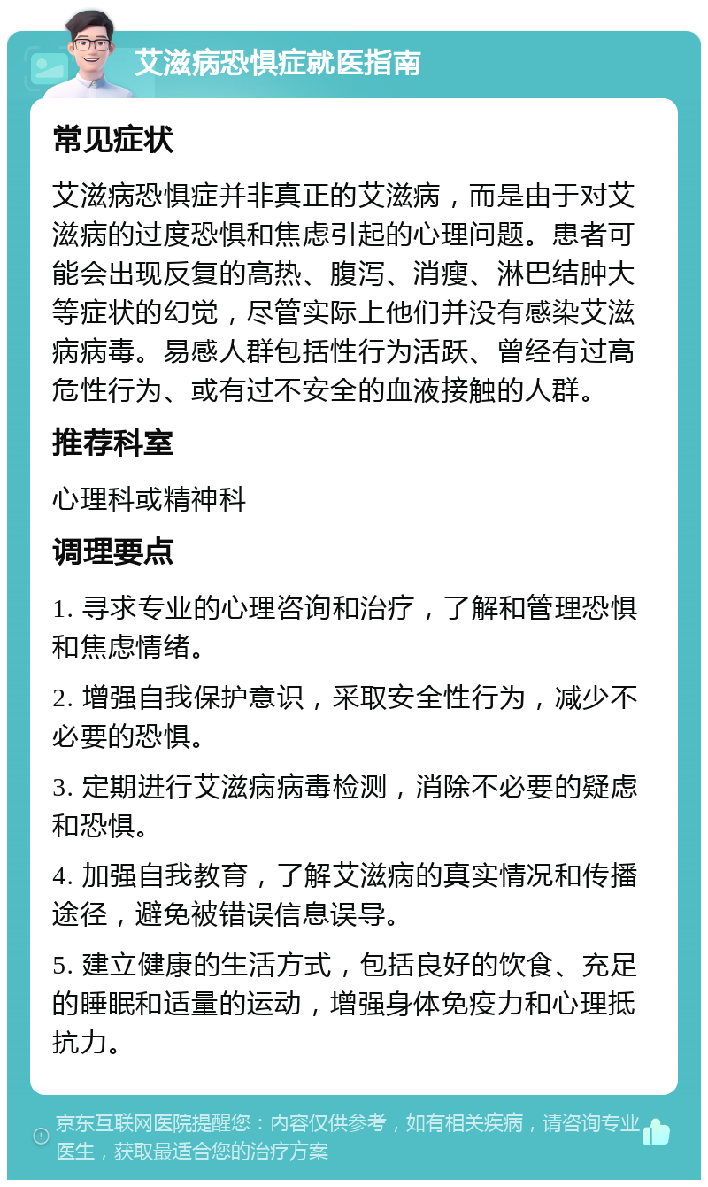 艾滋病恐惧症就医指南 常见症状 艾滋病恐惧症并非真正的艾滋病，而是由于对艾滋病的过度恐惧和焦虑引起的心理问题。患者可能会出现反复的高热、腹泻、消瘦、淋巴结肿大等症状的幻觉，尽管实际上他们并没有感染艾滋病病毒。易感人群包括性行为活跃、曾经有过高危性行为、或有过不安全的血液接触的人群。 推荐科室 心理科或精神科 调理要点 1. 寻求专业的心理咨询和治疗，了解和管理恐惧和焦虑情绪。 2. 增强自我保护意识，采取安全性行为，减少不必要的恐惧。 3. 定期进行艾滋病病毒检测，消除不必要的疑虑和恐惧。 4. 加强自我教育，了解艾滋病的真实情况和传播途径，避免被错误信息误导。 5. 建立健康的生活方式，包括良好的饮食、充足的睡眠和适量的运动，增强身体免疫力和心理抵抗力。