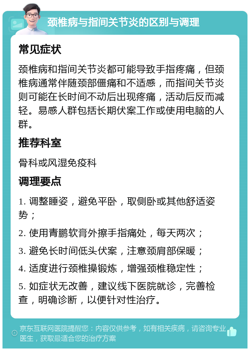 颈椎病与指间关节炎的区别与调理 常见症状 颈椎病和指间关节炎都可能导致手指疼痛，但颈椎病通常伴随颈部僵痛和不适感，而指间关节炎则可能在长时间不动后出现疼痛，活动后反而减轻。易感人群包括长期伏案工作或使用电脑的人群。 推荐科室 骨科或风湿免疫科 调理要点 1. 调整睡姿，避免平卧，取侧卧或其他舒适姿势； 2. 使用青鹏软膏外擦手指痛处，每天两次； 3. 避免长时间低头伏案，注意颈肩部保暖； 4. 适度进行颈椎操锻炼，增强颈椎稳定性； 5. 如症状无改善，建议线下医院就诊，完善检查，明确诊断，以便针对性治疗。