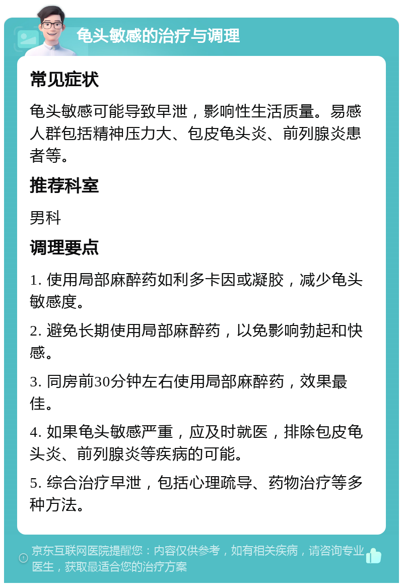 龟头敏感的治疗与调理 常见症状 龟头敏感可能导致早泄，影响性生活质量。易感人群包括精神压力大、包皮龟头炎、前列腺炎患者等。 推荐科室 男科 调理要点 1. 使用局部麻醉药如利多卡因或凝胶，减少龟头敏感度。 2. 避免长期使用局部麻醉药，以免影响勃起和快感。 3. 同房前30分钟左右使用局部麻醉药，效果最佳。 4. 如果龟头敏感严重，应及时就医，排除包皮龟头炎、前列腺炎等疾病的可能。 5. 综合治疗早泄，包括心理疏导、药物治疗等多种方法。