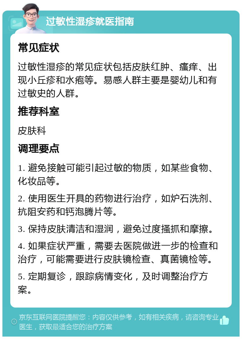 过敏性湿疹就医指南 常见症状 过敏性湿疹的常见症状包括皮肤红肿、瘙痒、出现小丘疹和水疱等。易感人群主要是婴幼儿和有过敏史的人群。 推荐科室 皮肤科 调理要点 1. 避免接触可能引起过敏的物质，如某些食物、化妆品等。 2. 使用医生开具的药物进行治疗，如炉石洗剂、抗阻安药和钙泡腾片等。 3. 保持皮肤清洁和湿润，避免过度搔抓和摩擦。 4. 如果症状严重，需要去医院做进一步的检查和治疗，可能需要进行皮肤镜检查、真菌镜检等。 5. 定期复诊，跟踪病情变化，及时调整治疗方案。