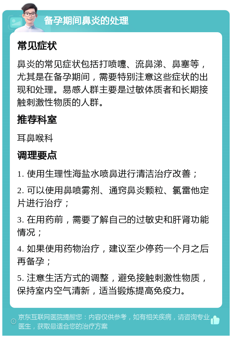 备孕期间鼻炎的处理 常见症状 鼻炎的常见症状包括打喷嚏、流鼻涕、鼻塞等，尤其是在备孕期间，需要特别注意这些症状的出现和处理。易感人群主要是过敏体质者和长期接触刺激性物质的人群。 推荐科室 耳鼻喉科 调理要点 1. 使用生理性海盐水喷鼻进行清洁治疗改善； 2. 可以使用鼻喷雾剂、通窍鼻炎颗粒、氯雷他定片进行治疗； 3. 在用药前，需要了解自己的过敏史和肝肾功能情况； 4. 如果使用药物治疗，建议至少停药一个月之后再备孕； 5. 注意生活方式的调整，避免接触刺激性物质，保持室内空气清新，适当锻炼提高免疫力。