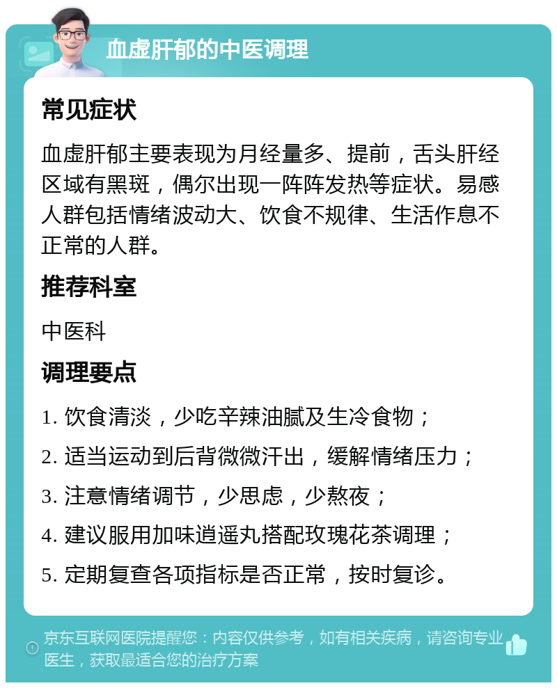 血虚肝郁的中医调理 常见症状 血虚肝郁主要表现为月经量多、提前，舌头肝经区域有黑斑，偶尔出现一阵阵发热等症状。易感人群包括情绪波动大、饮食不规律、生活作息不正常的人群。 推荐科室 中医科 调理要点 1. 饮食清淡，少吃辛辣油腻及生冷食物； 2. 适当运动到后背微微汗出，缓解情绪压力； 3. 注意情绪调节，少思虑，少熬夜； 4. 建议服用加味逍遥丸搭配玫瑰花茶调理； 5. 定期复查各项指标是否正常，按时复诊。