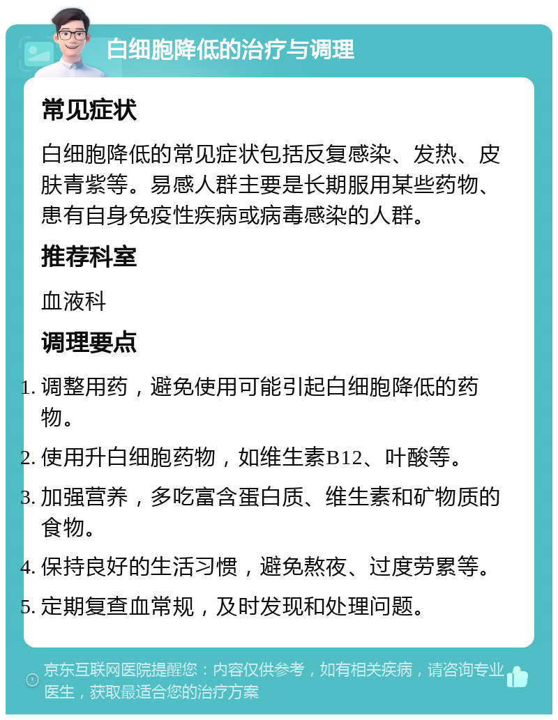 白细胞降低的治疗与调理 常见症状 白细胞降低的常见症状包括反复感染、发热、皮肤青紫等。易感人群主要是长期服用某些药物、患有自身免疫性疾病或病毒感染的人群。 推荐科室 血液科 调理要点 调整用药，避免使用可能引起白细胞降低的药物。 使用升白细胞药物，如维生素B12、叶酸等。 加强营养，多吃富含蛋白质、维生素和矿物质的食物。 保持良好的生活习惯，避免熬夜、过度劳累等。 定期复查血常规，及时发现和处理问题。