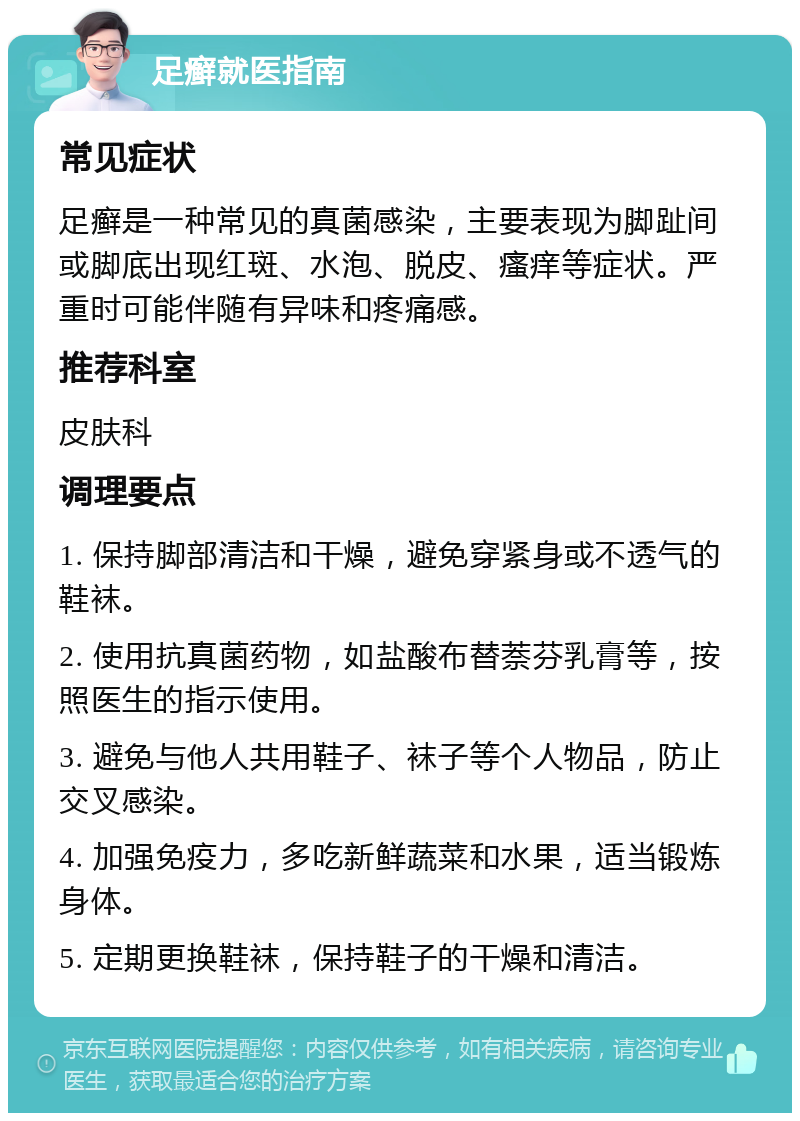 足癣就医指南 常见症状 足癣是一种常见的真菌感染，主要表现为脚趾间或脚底出现红斑、水泡、脱皮、瘙痒等症状。严重时可能伴随有异味和疼痛感。 推荐科室 皮肤科 调理要点 1. 保持脚部清洁和干燥，避免穿紧身或不透气的鞋袜。 2. 使用抗真菌药物，如盐酸布替萘芬乳膏等，按照医生的指示使用。 3. 避免与他人共用鞋子、袜子等个人物品，防止交叉感染。 4. 加强免疫力，多吃新鲜蔬菜和水果，适当锻炼身体。 5. 定期更换鞋袜，保持鞋子的干燥和清洁。