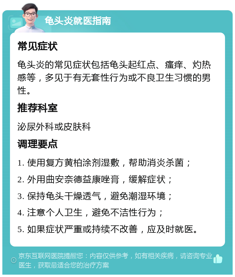 龟头炎就医指南 常见症状 龟头炎的常见症状包括龟头起红点、瘙痒、灼热感等，多见于有无套性行为或不良卫生习惯的男性。 推荐科室 泌尿外科或皮肤科 调理要点 1. 使用复方黄柏涂剂湿敷，帮助消炎杀菌； 2. 外用曲安奈德益康唑膏，缓解症状； 3. 保持龟头干燥透气，避免潮湿环境； 4. 注意个人卫生，避免不洁性行为； 5. 如果症状严重或持续不改善，应及时就医。