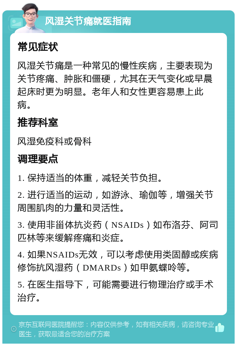 风湿关节痛就医指南 常见症状 风湿关节痛是一种常见的慢性疾病，主要表现为关节疼痛、肿胀和僵硬，尤其在天气变化或早晨起床时更为明显。老年人和女性更容易患上此病。 推荐科室 风湿免疫科或骨科 调理要点 1. 保持适当的体重，减轻关节负担。 2. 进行适当的运动，如游泳、瑜伽等，增强关节周围肌肉的力量和灵活性。 3. 使用非甾体抗炎药（NSAIDs）如布洛芬、阿司匹林等来缓解疼痛和炎症。 4. 如果NSAIDs无效，可以考虑使用类固醇或疾病修饰抗风湿药（DMARDs）如甲氨蝶呤等。 5. 在医生指导下，可能需要进行物理治疗或手术治疗。