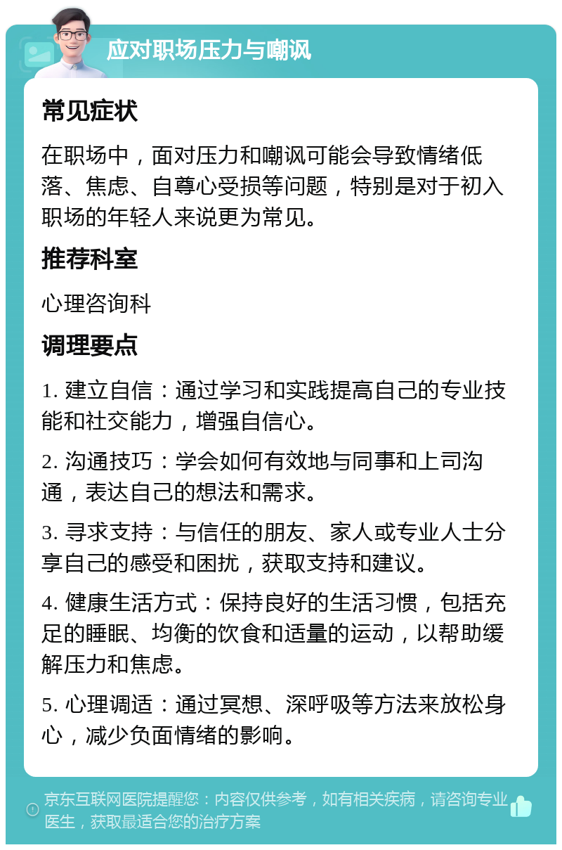 应对职场压力与嘲讽 常见症状 在职场中，面对压力和嘲讽可能会导致情绪低落、焦虑、自尊心受损等问题，特别是对于初入职场的年轻人来说更为常见。 推荐科室 心理咨询科 调理要点 1. 建立自信：通过学习和实践提高自己的专业技能和社交能力，增强自信心。 2. 沟通技巧：学会如何有效地与同事和上司沟通，表达自己的想法和需求。 3. 寻求支持：与信任的朋友、家人或专业人士分享自己的感受和困扰，获取支持和建议。 4. 健康生活方式：保持良好的生活习惯，包括充足的睡眠、均衡的饮食和适量的运动，以帮助缓解压力和焦虑。 5. 心理调适：通过冥想、深呼吸等方法来放松身心，减少负面情绪的影响。