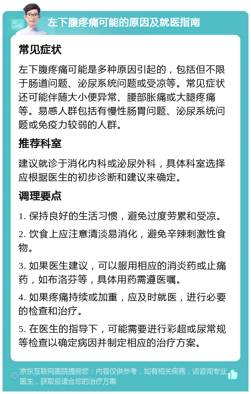 左下腹疼痛可能的原因及就医指南 常见症状 左下腹疼痛可能是多种原因引起的，包括但不限于肠道问题、泌尿系统问题或受凉等。常见症状还可能伴随大小便异常、腰部胀痛或大腿疼痛等。易感人群包括有慢性肠胃问题、泌尿系统问题或免疫力较弱的人群。 推荐科室 建议就诊于消化内科或泌尿外科，具体科室选择应根据医生的初步诊断和建议来确定。 调理要点 1. 保持良好的生活习惯，避免过度劳累和受凉。 2. 饮食上应注意清淡易消化，避免辛辣刺激性食物。 3. 如果医生建议，可以服用相应的消炎药或止痛药，如布洛芬等，具体用药需遵医嘱。 4. 如果疼痛持续或加重，应及时就医，进行必要的检查和治疗。 5. 在医生的指导下，可能需要进行彩超或尿常规等检查以确定病因并制定相应的治疗方案。