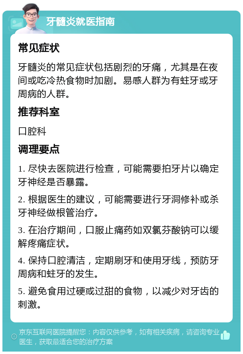 牙髓炎就医指南 常见症状 牙髓炎的常见症状包括剧烈的牙痛，尤其是在夜间或吃冷热食物时加剧。易感人群为有蛀牙或牙周病的人群。 推荐科室 口腔科 调理要点 1. 尽快去医院进行检查，可能需要拍牙片以确定牙神经是否暴露。 2. 根据医生的建议，可能需要进行牙洞修补或杀牙神经做根管治疗。 3. 在治疗期间，口服止痛药如双氯芬酸钠可以缓解疼痛症状。 4. 保持口腔清洁，定期刷牙和使用牙线，预防牙周病和蛀牙的发生。 5. 避免食用过硬或过甜的食物，以减少对牙齿的刺激。