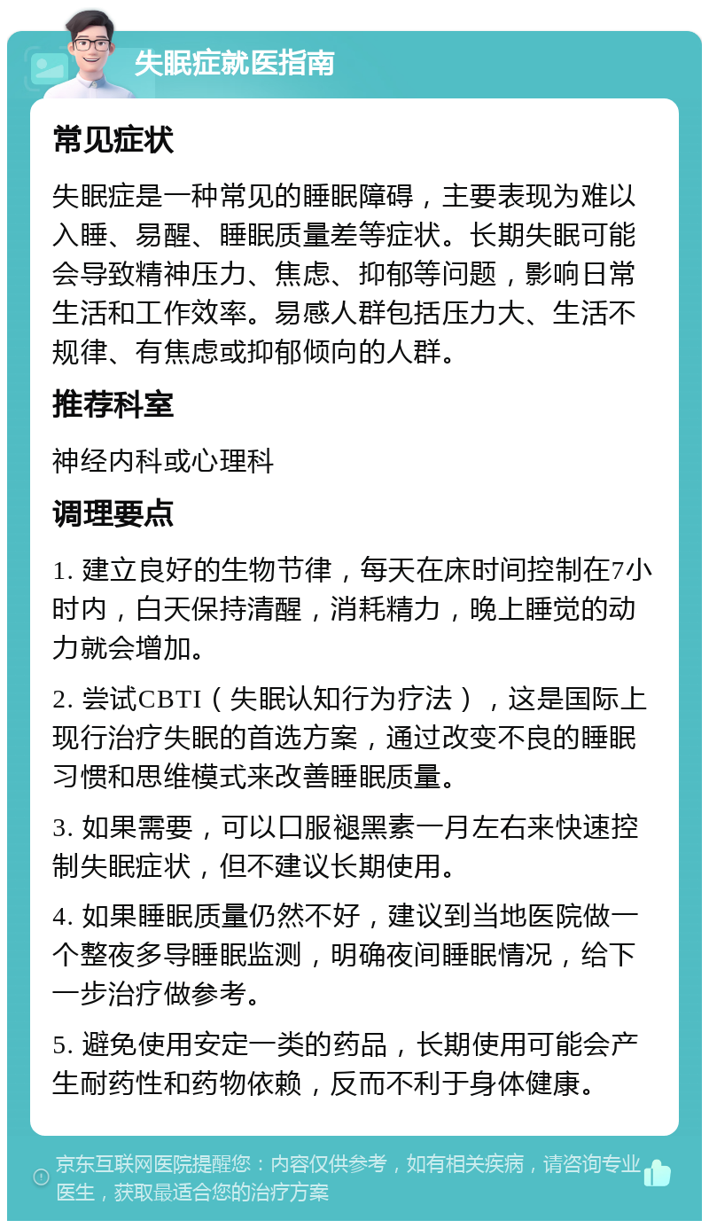 失眠症就医指南 常见症状 失眠症是一种常见的睡眠障碍，主要表现为难以入睡、易醒、睡眠质量差等症状。长期失眠可能会导致精神压力、焦虑、抑郁等问题，影响日常生活和工作效率。易感人群包括压力大、生活不规律、有焦虑或抑郁倾向的人群。 推荐科室 神经内科或心理科 调理要点 1. 建立良好的生物节律，每天在床时间控制在7小时内，白天保持清醒，消耗精力，晚上睡觉的动力就会增加。 2. 尝试CBTI（失眠认知行为疗法），这是国际上现行治疗失眠的首选方案，通过改变不良的睡眠习惯和思维模式来改善睡眠质量。 3. 如果需要，可以口服褪黑素一月左右来快速控制失眠症状，但不建议长期使用。 4. 如果睡眠质量仍然不好，建议到当地医院做一个整夜多导睡眠监测，明确夜间睡眠情况，给下一步治疗做参考。 5. 避免使用安定一类的药品，长期使用可能会产生耐药性和药物依赖，反而不利于身体健康。