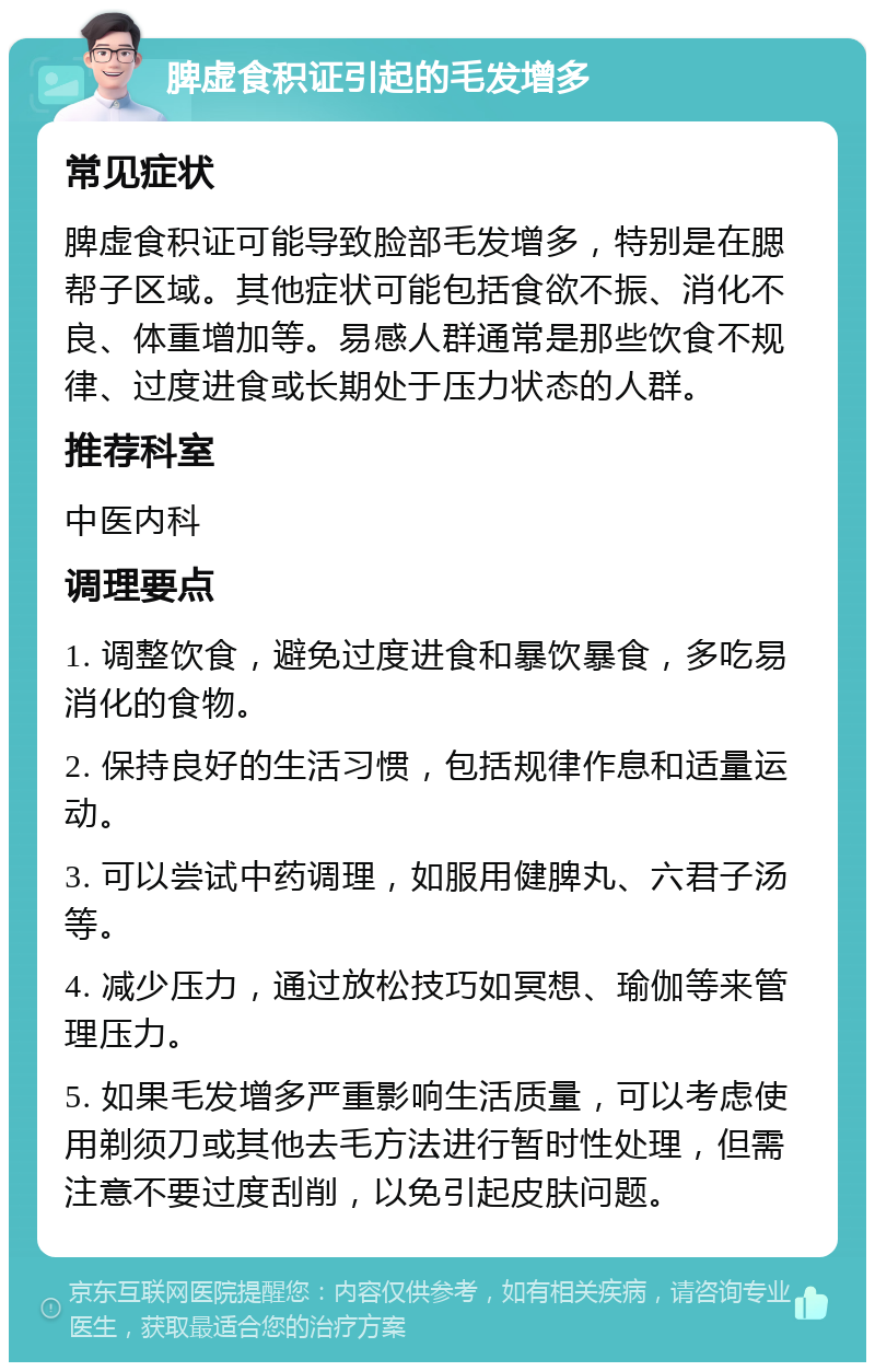 脾虚食积证引起的毛发增多 常见症状 脾虚食积证可能导致脸部毛发增多，特别是在腮帮子区域。其他症状可能包括食欲不振、消化不良、体重增加等。易感人群通常是那些饮食不规律、过度进食或长期处于压力状态的人群。 推荐科室 中医内科 调理要点 1. 调整饮食，避免过度进食和暴饮暴食，多吃易消化的食物。 2. 保持良好的生活习惯，包括规律作息和适量运动。 3. 可以尝试中药调理，如服用健脾丸、六君子汤等。 4. 减少压力，通过放松技巧如冥想、瑜伽等来管理压力。 5. 如果毛发增多严重影响生活质量，可以考虑使用剃须刀或其他去毛方法进行暂时性处理，但需注意不要过度刮削，以免引起皮肤问题。