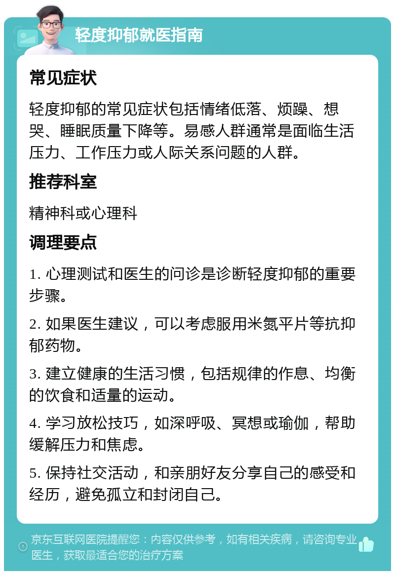 轻度抑郁就医指南 常见症状 轻度抑郁的常见症状包括情绪低落、烦躁、想哭、睡眠质量下降等。易感人群通常是面临生活压力、工作压力或人际关系问题的人群。 推荐科室 精神科或心理科 调理要点 1. 心理测试和医生的问诊是诊断轻度抑郁的重要步骤。 2. 如果医生建议，可以考虑服用米氮平片等抗抑郁药物。 3. 建立健康的生活习惯，包括规律的作息、均衡的饮食和适量的运动。 4. 学习放松技巧，如深呼吸、冥想或瑜伽，帮助缓解压力和焦虑。 5. 保持社交活动，和亲朋好友分享自己的感受和经历，避免孤立和封闭自己。