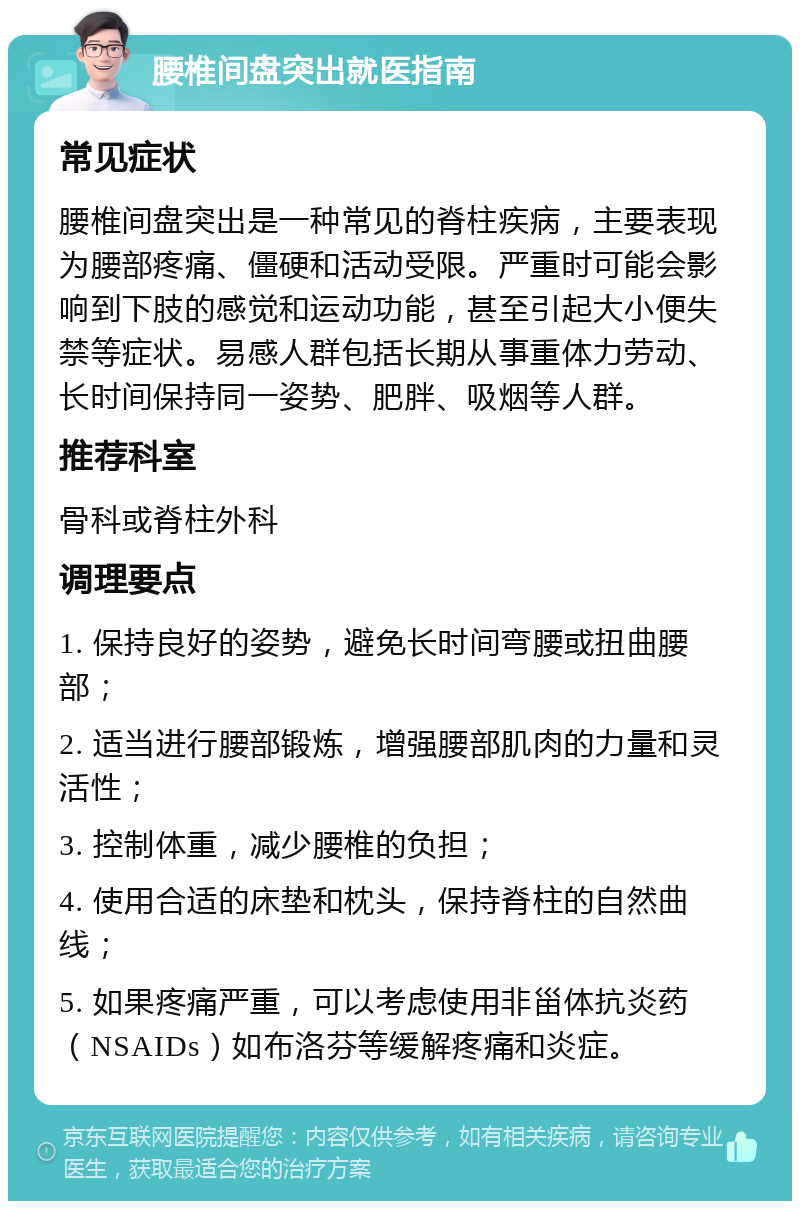 腰椎间盘突出就医指南 常见症状 腰椎间盘突出是一种常见的脊柱疾病，主要表现为腰部疼痛、僵硬和活动受限。严重时可能会影响到下肢的感觉和运动功能，甚至引起大小便失禁等症状。易感人群包括长期从事重体力劳动、长时间保持同一姿势、肥胖、吸烟等人群。 推荐科室 骨科或脊柱外科 调理要点 1. 保持良好的姿势，避免长时间弯腰或扭曲腰部； 2. 适当进行腰部锻炼，增强腰部肌肉的力量和灵活性； 3. 控制体重，减少腰椎的负担； 4. 使用合适的床垫和枕头，保持脊柱的自然曲线； 5. 如果疼痛严重，可以考虑使用非甾体抗炎药（NSAIDs）如布洛芬等缓解疼痛和炎症。