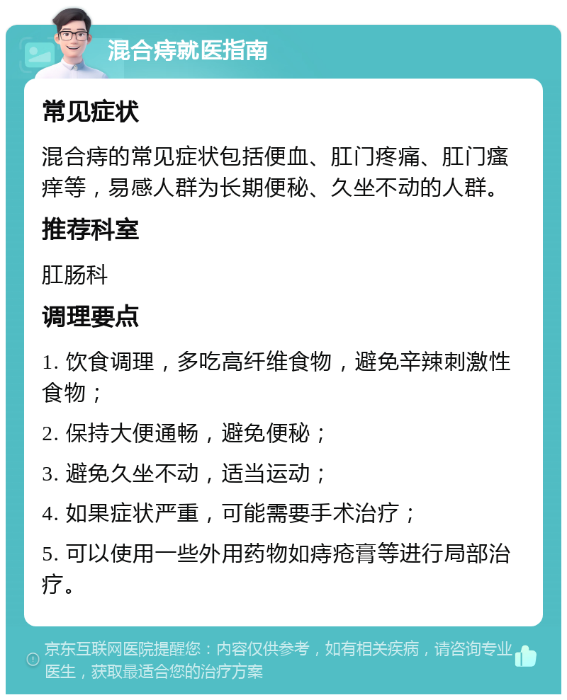 混合痔就医指南 常见症状 混合痔的常见症状包括便血、肛门疼痛、肛门瘙痒等，易感人群为长期便秘、久坐不动的人群。 推荐科室 肛肠科 调理要点 1. 饮食调理，多吃高纤维食物，避免辛辣刺激性食物； 2. 保持大便通畅，避免便秘； 3. 避免久坐不动，适当运动； 4. 如果症状严重，可能需要手术治疗； 5. 可以使用一些外用药物如痔疮膏等进行局部治疗。