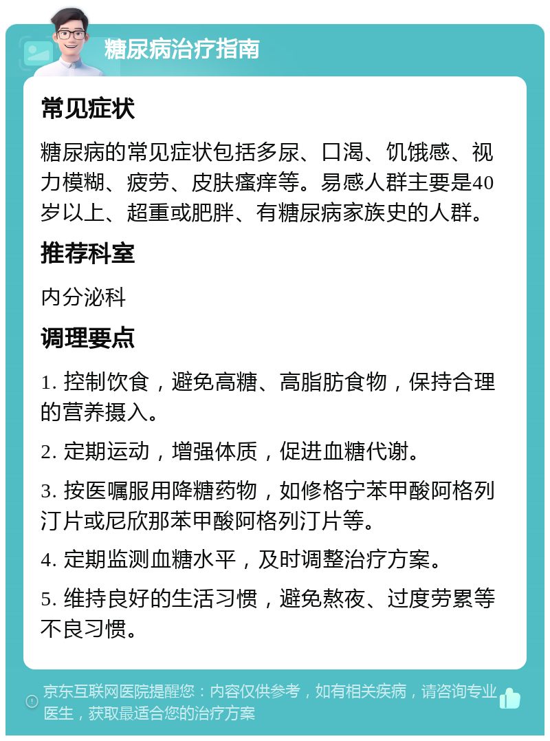 糖尿病治疗指南 常见症状 糖尿病的常见症状包括多尿、口渴、饥饿感、视力模糊、疲劳、皮肤瘙痒等。易感人群主要是40岁以上、超重或肥胖、有糖尿病家族史的人群。 推荐科室 内分泌科 调理要点 1. 控制饮食，避免高糖、高脂肪食物，保持合理的营养摄入。 2. 定期运动，增强体质，促进血糖代谢。 3. 按医嘱服用降糖药物，如修格宁苯甲酸阿格列汀片或尼欣那苯甲酸阿格列汀片等。 4. 定期监测血糖水平，及时调整治疗方案。 5. 维持良好的生活习惯，避免熬夜、过度劳累等不良习惯。