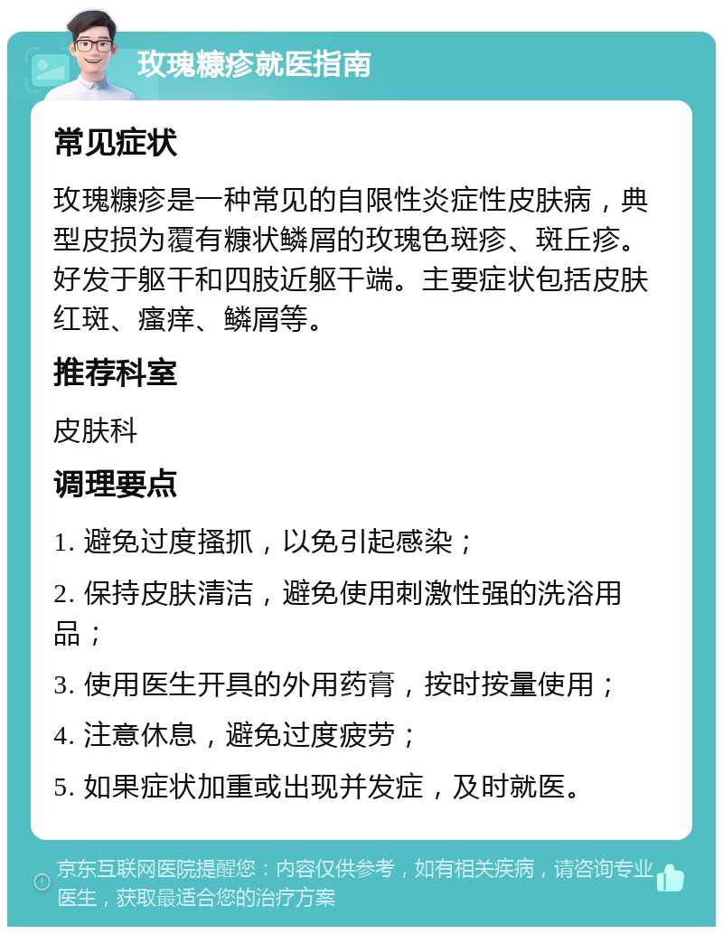 玫瑰糠疹就医指南 常见症状 玫瑰糠疹是一种常见的自限性炎症性皮肤病，典型皮损为覆有糠状鳞屑的玫瑰色斑疹、斑丘疹。好发于躯干和四肢近躯干端。主要症状包括皮肤红斑、瘙痒、鳞屑等。 推荐科室 皮肤科 调理要点 1. 避免过度搔抓，以免引起感染； 2. 保持皮肤清洁，避免使用刺激性强的洗浴用品； 3. 使用医生开具的外用药膏，按时按量使用； 4. 注意休息，避免过度疲劳； 5. 如果症状加重或出现并发症，及时就医。