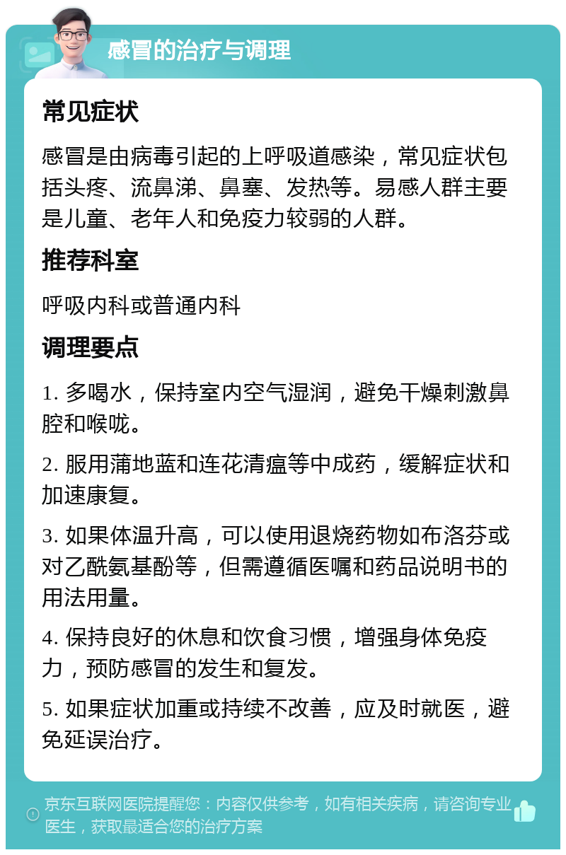 感冒的治疗与调理 常见症状 感冒是由病毒引起的上呼吸道感染，常见症状包括头疼、流鼻涕、鼻塞、发热等。易感人群主要是儿童、老年人和免疫力较弱的人群。 推荐科室 呼吸内科或普通内科 调理要点 1. 多喝水，保持室内空气湿润，避免干燥刺激鼻腔和喉咙。 2. 服用蒲地蓝和连花清瘟等中成药，缓解症状和加速康复。 3. 如果体温升高，可以使用退烧药物如布洛芬或对乙酰氨基酚等，但需遵循医嘱和药品说明书的用法用量。 4. 保持良好的休息和饮食习惯，增强身体免疫力，预防感冒的发生和复发。 5. 如果症状加重或持续不改善，应及时就医，避免延误治疗。