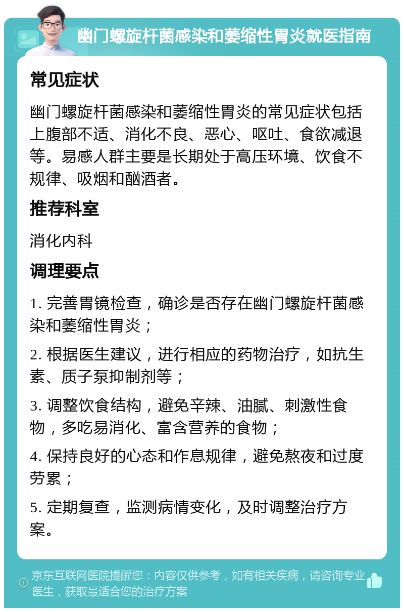 幽门螺旋杆菌感染和萎缩性胃炎就医指南 常见症状 幽门螺旋杆菌感染和萎缩性胃炎的常见症状包括上腹部不适、消化不良、恶心、呕吐、食欲减退等。易感人群主要是长期处于高压环境、饮食不规律、吸烟和酗酒者。 推荐科室 消化内科 调理要点 1. 完善胃镜检查，确诊是否存在幽门螺旋杆菌感染和萎缩性胃炎； 2. 根据医生建议，进行相应的药物治疗，如抗生素、质子泵抑制剂等； 3. 调整饮食结构，避免辛辣、油腻、刺激性食物，多吃易消化、富含营养的食物； 4. 保持良好的心态和作息规律，避免熬夜和过度劳累； 5. 定期复查，监测病情变化，及时调整治疗方案。