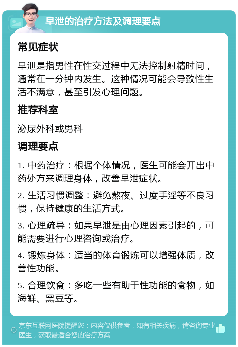 早泄的治疗方法及调理要点 常见症状 早泄是指男性在性交过程中无法控制射精时间，通常在一分钟内发生。这种情况可能会导致性生活不满意，甚至引发心理问题。 推荐科室 泌尿外科或男科 调理要点 1. 中药治疗：根据个体情况，医生可能会开出中药处方来调理身体，改善早泄症状。 2. 生活习惯调整：避免熬夜、过度手淫等不良习惯，保持健康的生活方式。 3. 心理疏导：如果早泄是由心理因素引起的，可能需要进行心理咨询或治疗。 4. 锻炼身体：适当的体育锻炼可以增强体质，改善性功能。 5. 合理饮食：多吃一些有助于性功能的食物，如海鲜、黑豆等。