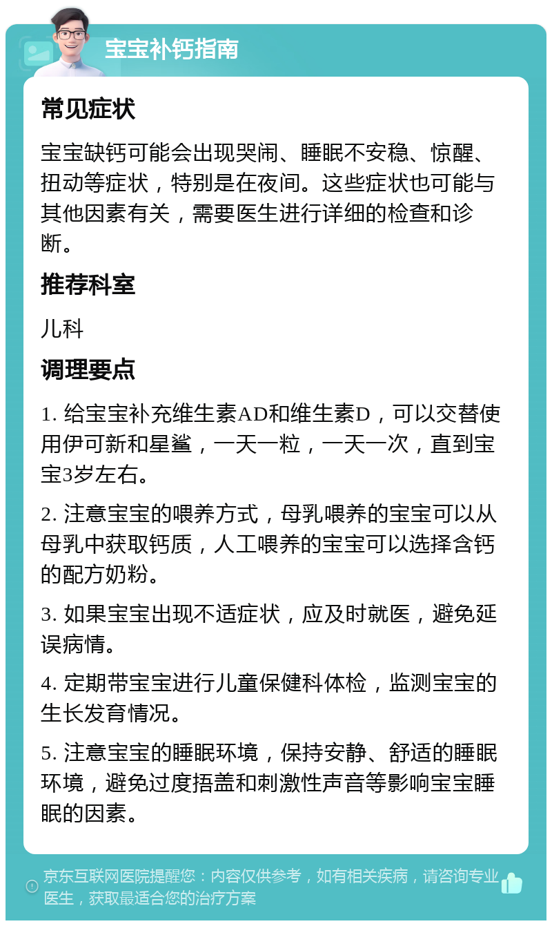 宝宝补钙指南 常见症状 宝宝缺钙可能会出现哭闹、睡眠不安稳、惊醒、扭动等症状，特别是在夜间。这些症状也可能与其他因素有关，需要医生进行详细的检查和诊断。 推荐科室 儿科 调理要点 1. 给宝宝补充维生素AD和维生素D，可以交替使用伊可新和星鲨，一天一粒，一天一次，直到宝宝3岁左右。 2. 注意宝宝的喂养方式，母乳喂养的宝宝可以从母乳中获取钙质，人工喂养的宝宝可以选择含钙的配方奶粉。 3. 如果宝宝出现不适症状，应及时就医，避免延误病情。 4. 定期带宝宝进行儿童保健科体检，监测宝宝的生长发育情况。 5. 注意宝宝的睡眠环境，保持安静、舒适的睡眠环境，避免过度捂盖和刺激性声音等影响宝宝睡眠的因素。