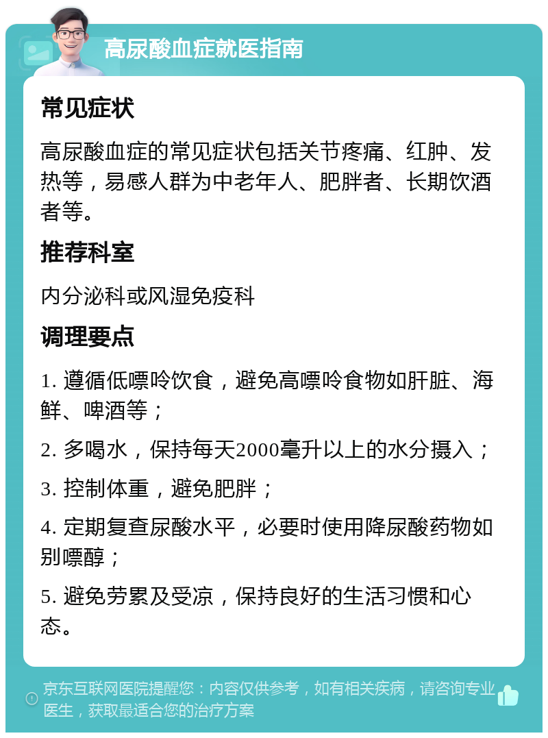 高尿酸血症就医指南 常见症状 高尿酸血症的常见症状包括关节疼痛、红肿、发热等，易感人群为中老年人、肥胖者、长期饮酒者等。 推荐科室 内分泌科或风湿免疫科 调理要点 1. 遵循低嘌呤饮食，避免高嘌呤食物如肝脏、海鲜、啤酒等； 2. 多喝水，保持每天2000毫升以上的水分摄入； 3. 控制体重，避免肥胖； 4. 定期复查尿酸水平，必要时使用降尿酸药物如别嘌醇； 5. 避免劳累及受凉，保持良好的生活习惯和心态。