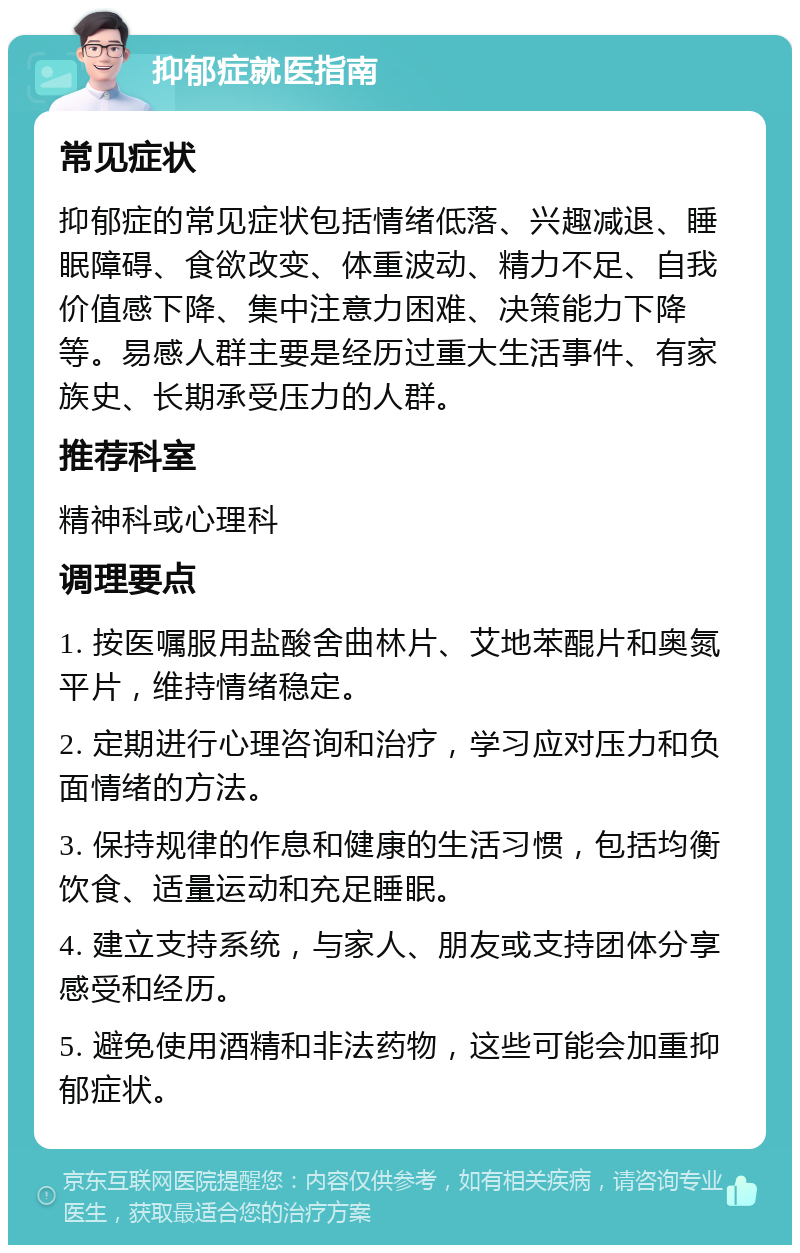 抑郁症就医指南 常见症状 抑郁症的常见症状包括情绪低落、兴趣减退、睡眠障碍、食欲改变、体重波动、精力不足、自我价值感下降、集中注意力困难、决策能力下降等。易感人群主要是经历过重大生活事件、有家族史、长期承受压力的人群。 推荐科室 精神科或心理科 调理要点 1. 按医嘱服用盐酸舍曲林片、艾地苯醌片和奥氮平片，维持情绪稳定。 2. 定期进行心理咨询和治疗，学习应对压力和负面情绪的方法。 3. 保持规律的作息和健康的生活习惯，包括均衡饮食、适量运动和充足睡眠。 4. 建立支持系统，与家人、朋友或支持团体分享感受和经历。 5. 避免使用酒精和非法药物，这些可能会加重抑郁症状。