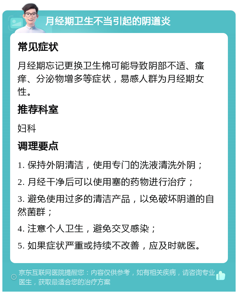 月经期卫生不当引起的阴道炎 常见症状 月经期忘记更换卫生棉可能导致阴部不适、瘙痒、分泌物增多等症状，易感人群为月经期女性。 推荐科室 妇科 调理要点 1. 保持外阴清洁，使用专门的洗液清洗外阴； 2. 月经干净后可以使用塞的药物进行治疗； 3. 避免使用过多的清洁产品，以免破坏阴道的自然菌群； 4. 注意个人卫生，避免交叉感染； 5. 如果症状严重或持续不改善，应及时就医。