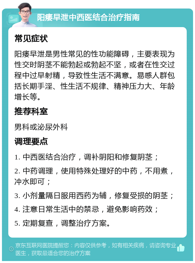 阳痿早泄中西医结合治疗指南 常见症状 阳痿早泄是男性常见的性功能障碍，主要表现为性交时阴茎不能勃起或勃起不坚，或者在性交过程中过早射精，导致性生活不满意。易感人群包括长期手淫、性生活不规律、精神压力大、年龄增长等。 推荐科室 男科或泌尿外科 调理要点 1. 中西医结合治疗，调补阴阳和修复阴茎； 2. 中药调理，使用特殊处理好的中药，不用煮，冲水即可； 3. 小剂量隔日服用西药为辅，修复受损的阴茎； 4. 注意日常生活中的禁忌，避免影响药效； 5. 定期复查，调整治疗方案。