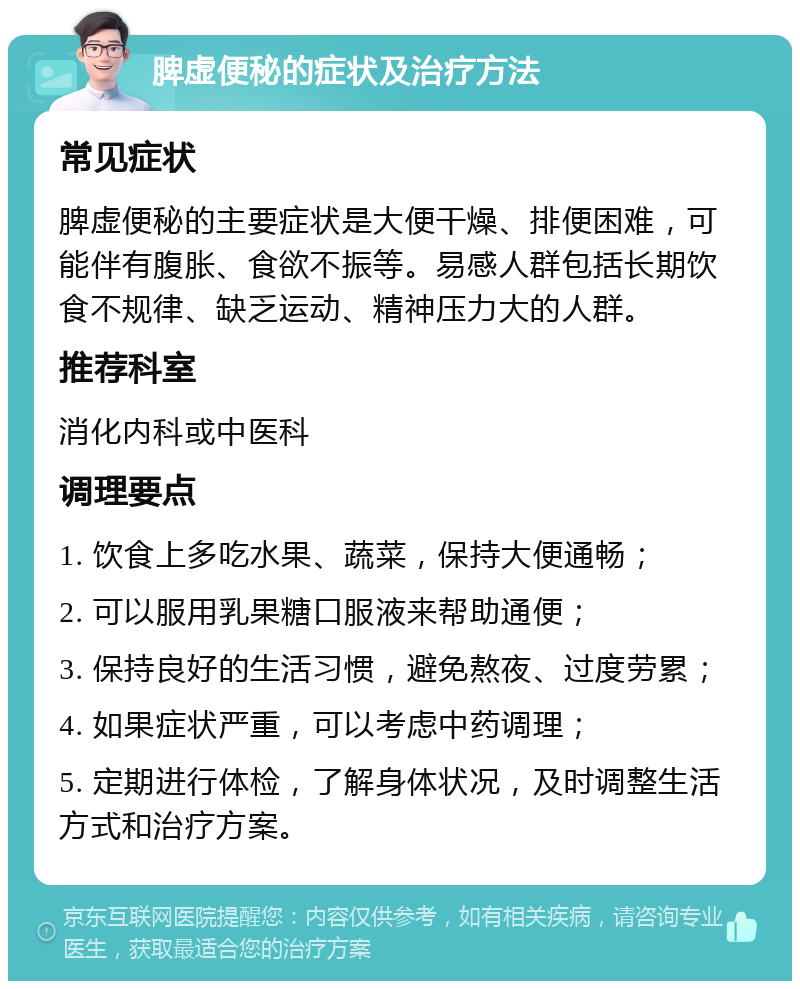 脾虚便秘的症状及治疗方法 常见症状 脾虚便秘的主要症状是大便干燥、排便困难，可能伴有腹胀、食欲不振等。易感人群包括长期饮食不规律、缺乏运动、精神压力大的人群。 推荐科室 消化内科或中医科 调理要点 1. 饮食上多吃水果、蔬菜，保持大便通畅； 2. 可以服用乳果糖口服液来帮助通便； 3. 保持良好的生活习惯，避免熬夜、过度劳累； 4. 如果症状严重，可以考虑中药调理； 5. 定期进行体检，了解身体状况，及时调整生活方式和治疗方案。