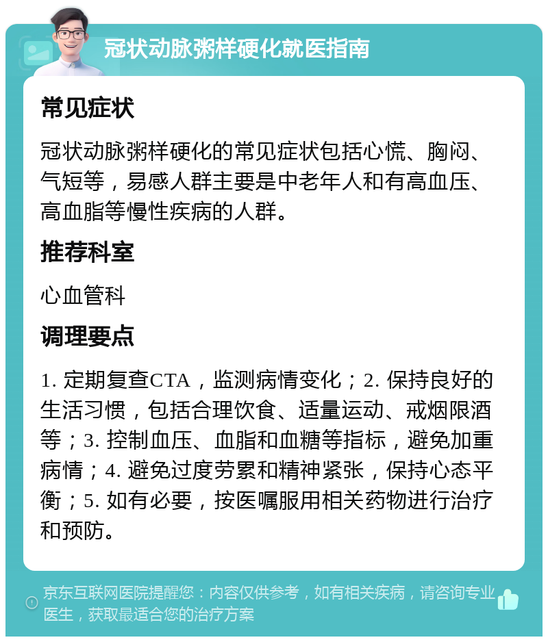 冠状动脉粥样硬化就医指南 常见症状 冠状动脉粥样硬化的常见症状包括心慌、胸闷、气短等，易感人群主要是中老年人和有高血压、高血脂等慢性疾病的人群。 推荐科室 心血管科 调理要点 1. 定期复查CTA，监测病情变化；2. 保持良好的生活习惯，包括合理饮食、适量运动、戒烟限酒等；3. 控制血压、血脂和血糖等指标，避免加重病情；4. 避免过度劳累和精神紧张，保持心态平衡；5. 如有必要，按医嘱服用相关药物进行治疗和预防。