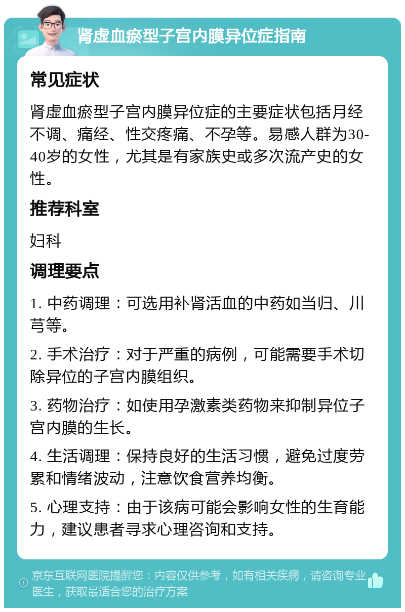 肾虚血瘀型子宫内膜异位症指南 常见症状 肾虚血瘀型子宫内膜异位症的主要症状包括月经不调、痛经、性交疼痛、不孕等。易感人群为30-40岁的女性，尤其是有家族史或多次流产史的女性。 推荐科室 妇科 调理要点 1. 中药调理：可选用补肾活血的中药如当归、川芎等。 2. 手术治疗：对于严重的病例，可能需要手术切除异位的子宫内膜组织。 3. 药物治疗：如使用孕激素类药物来抑制异位子宫内膜的生长。 4. 生活调理：保持良好的生活习惯，避免过度劳累和情绪波动，注意饮食营养均衡。 5. 心理支持：由于该病可能会影响女性的生育能力，建议患者寻求心理咨询和支持。