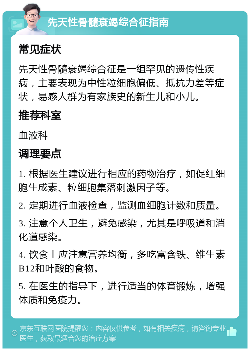 先天性骨髓衰竭综合征指南 常见症状 先天性骨髓衰竭综合征是一组罕见的遗传性疾病，主要表现为中性粒细胞偏低、抵抗力差等症状，易感人群为有家族史的新生儿和小儿。 推荐科室 血液科 调理要点 1. 根据医生建议进行相应的药物治疗，如促红细胞生成素、粒细胞集落刺激因子等。 2. 定期进行血液检查，监测血细胞计数和质量。 3. 注意个人卫生，避免感染，尤其是呼吸道和消化道感染。 4. 饮食上应注意营养均衡，多吃富含铁、维生素B12和叶酸的食物。 5. 在医生的指导下，进行适当的体育锻炼，增强体质和免疫力。