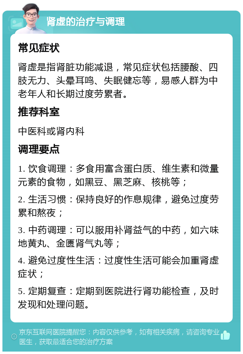 肾虚的治疗与调理 常见症状 肾虚是指肾脏功能减退，常见症状包括腰酸、四肢无力、头晕耳鸣、失眠健忘等，易感人群为中老年人和长期过度劳累者。 推荐科室 中医科或肾内科 调理要点 1. 饮食调理：多食用富含蛋白质、维生素和微量元素的食物，如黑豆、黑芝麻、核桃等； 2. 生活习惯：保持良好的作息规律，避免过度劳累和熬夜； 3. 中药调理：可以服用补肾益气的中药，如六味地黄丸、金匮肾气丸等； 4. 避免过度性生活：过度性生活可能会加重肾虚症状； 5. 定期复查：定期到医院进行肾功能检查，及时发现和处理问题。