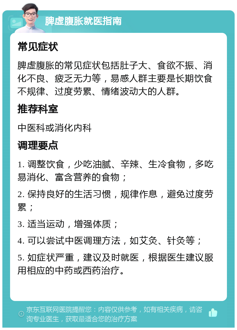 脾虚腹胀就医指南 常见症状 脾虚腹胀的常见症状包括肚子大、食欲不振、消化不良、疲乏无力等，易感人群主要是长期饮食不规律、过度劳累、情绪波动大的人群。 推荐科室 中医科或消化内科 调理要点 1. 调整饮食，少吃油腻、辛辣、生冷食物，多吃易消化、富含营养的食物； 2. 保持良好的生活习惯，规律作息，避免过度劳累； 3. 适当运动，增强体质； 4. 可以尝试中医调理方法，如艾灸、针灸等； 5. 如症状严重，建议及时就医，根据医生建议服用相应的中药或西药治疗。