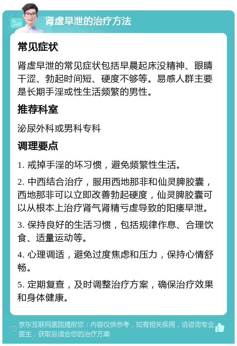 肾虚早泄的治疗方法 常见症状 肾虚早泄的常见症状包括早晨起床没精神、眼睛干涩、勃起时间短、硬度不够等。易感人群主要是长期手淫或性生活频繁的男性。 推荐科室 泌尿外科或男科专科 调理要点 1. 戒掉手淫的坏习惯，避免频繁性生活。 2. 中西结合治疗，服用西地那非和仙灵脾胶囊，西地那非可以立即改善勃起硬度，仙灵脾胶囊可以从根本上治疗肾气肾精亏虚导致的阳痿早泄。 3. 保持良好的生活习惯，包括规律作息、合理饮食、适量运动等。 4. 心理调适，避免过度焦虑和压力，保持心情舒畅。 5. 定期复查，及时调整治疗方案，确保治疗效果和身体健康。