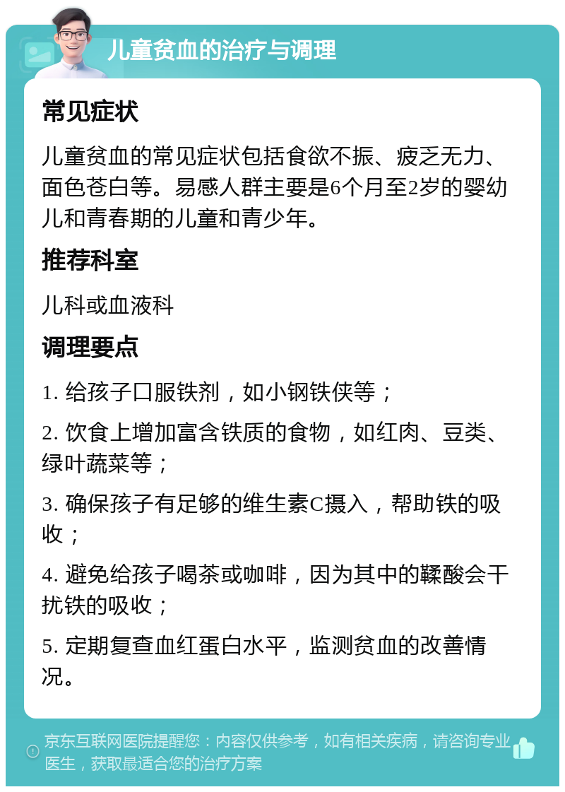 儿童贫血的治疗与调理 常见症状 儿童贫血的常见症状包括食欲不振、疲乏无力、面色苍白等。易感人群主要是6个月至2岁的婴幼儿和青春期的儿童和青少年。 推荐科室 儿科或血液科 调理要点 1. 给孩子口服铁剂，如小钢铁侠等； 2. 饮食上增加富含铁质的食物，如红肉、豆类、绿叶蔬菜等； 3. 确保孩子有足够的维生素C摄入，帮助铁的吸收； 4. 避免给孩子喝茶或咖啡，因为其中的鞣酸会干扰铁的吸收； 5. 定期复查血红蛋白水平，监测贫血的改善情况。