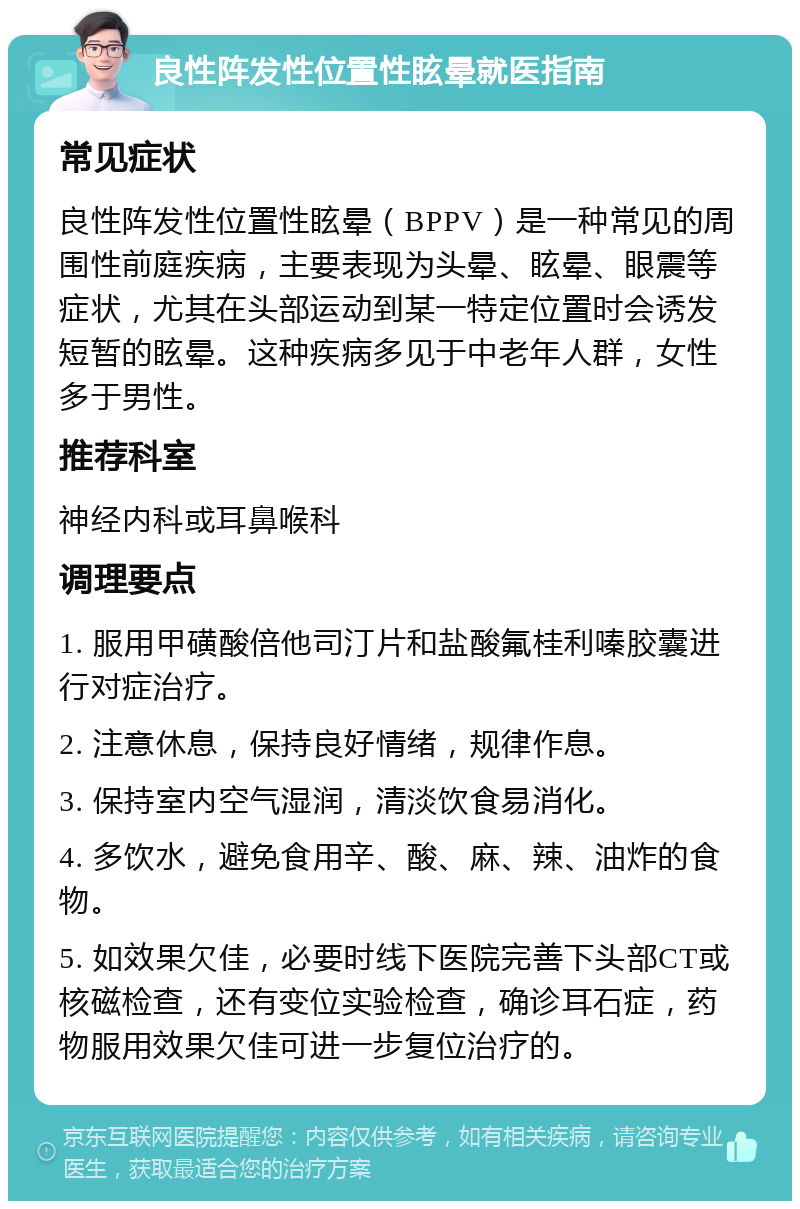 良性阵发性位置性眩晕就医指南 常见症状 良性阵发性位置性眩晕（BPPV）是一种常见的周围性前庭疾病，主要表现为头晕、眩晕、眼震等症状，尤其在头部运动到某一特定位置时会诱发短暂的眩晕。这种疾病多见于中老年人群，女性多于男性。 推荐科室 神经内科或耳鼻喉科 调理要点 1. 服用甲磺酸倍他司汀片和盐酸氟桂利嗪胶囊进行对症治疗。 2. 注意休息，保持良好情绪，规律作息。 3. 保持室内空气湿润，清淡饮食易消化。 4. 多饮水，避免食用辛、酸、麻、辣、油炸的食物。 5. 如效果欠佳，必要时线下医院完善下头部CT或核磁检查，还有变位实验检查，确诊耳石症，药物服用效果欠佳可进一步复位治疗的。