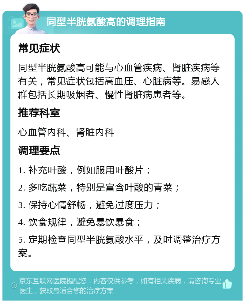 同型半胱氨酸高的调理指南 常见症状 同型半胱氨酸高可能与心血管疾病、肾脏疾病等有关，常见症状包括高血压、心脏病等。易感人群包括长期吸烟者、慢性肾脏病患者等。 推荐科室 心血管内科、肾脏内科 调理要点 1. 补充叶酸，例如服用叶酸片； 2. 多吃蔬菜，特别是富含叶酸的青菜； 3. 保持心情舒畅，避免过度压力； 4. 饮食规律，避免暴饮暴食； 5. 定期检查同型半胱氨酸水平，及时调整治疗方案。