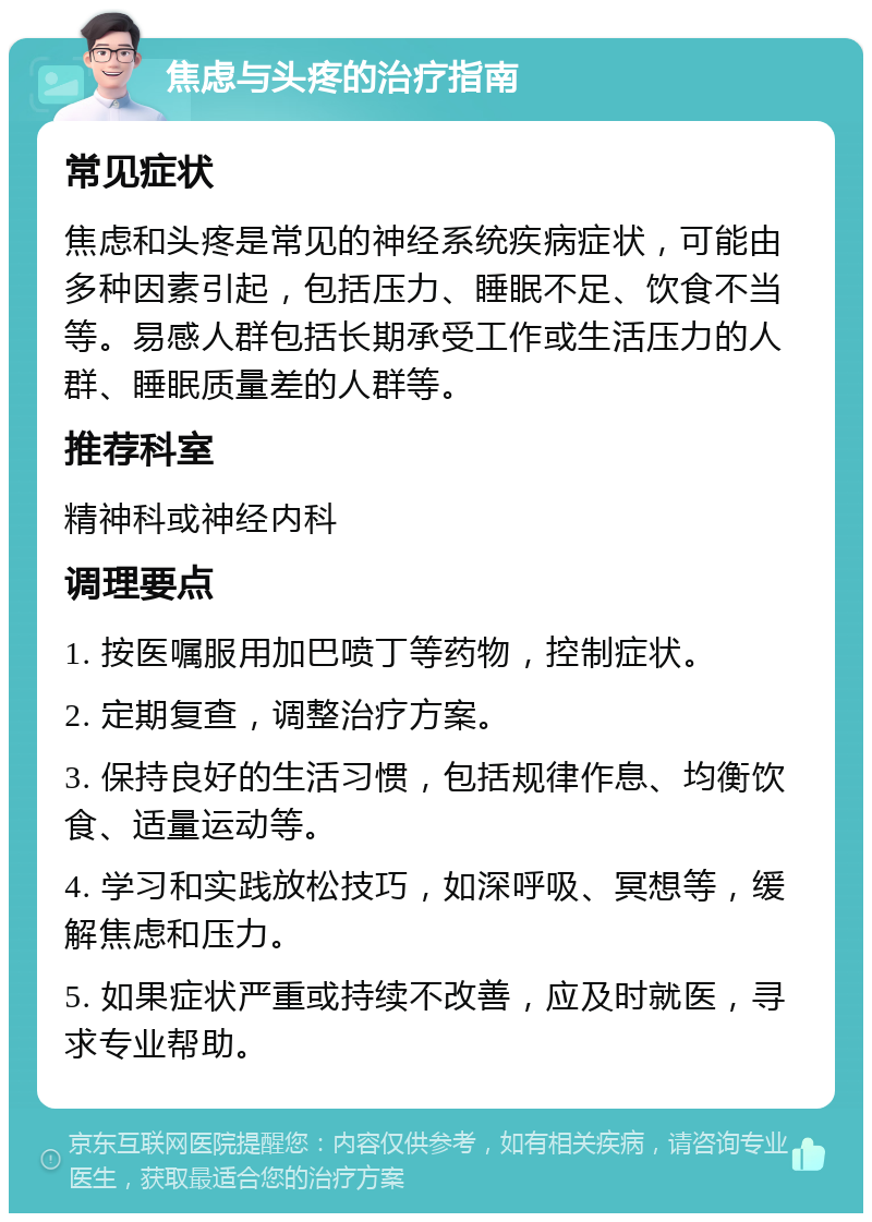 焦虑与头疼的治疗指南 常见症状 焦虑和头疼是常见的神经系统疾病症状，可能由多种因素引起，包括压力、睡眠不足、饮食不当等。易感人群包括长期承受工作或生活压力的人群、睡眠质量差的人群等。 推荐科室 精神科或神经内科 调理要点 1. 按医嘱服用加巴喷丁等药物，控制症状。 2. 定期复查，调整治疗方案。 3. 保持良好的生活习惯，包括规律作息、均衡饮食、适量运动等。 4. 学习和实践放松技巧，如深呼吸、冥想等，缓解焦虑和压力。 5. 如果症状严重或持续不改善，应及时就医，寻求专业帮助。