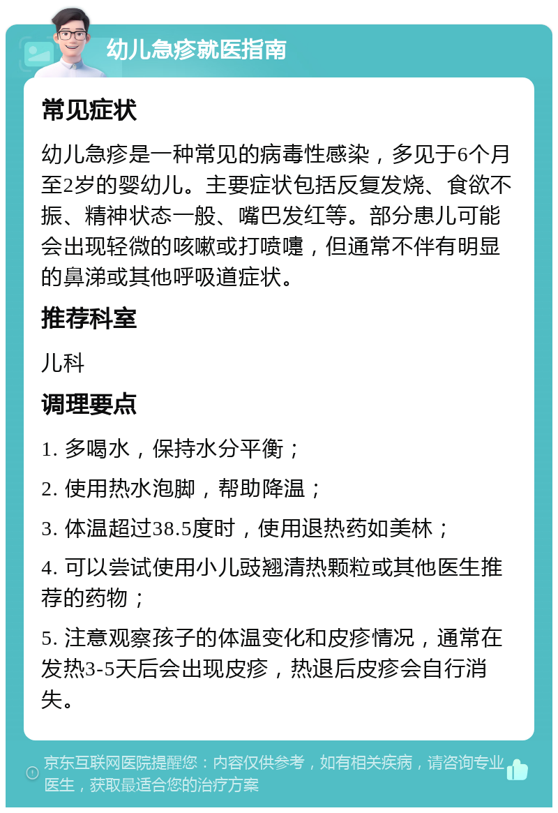 幼儿急疹就医指南 常见症状 幼儿急疹是一种常见的病毒性感染，多见于6个月至2岁的婴幼儿。主要症状包括反复发烧、食欲不振、精神状态一般、嘴巴发红等。部分患儿可能会出现轻微的咳嗽或打喷嚏，但通常不伴有明显的鼻涕或其他呼吸道症状。 推荐科室 儿科 调理要点 1. 多喝水，保持水分平衡； 2. 使用热水泡脚，帮助降温； 3. 体温超过38.5度时，使用退热药如美林； 4. 可以尝试使用小儿豉翘清热颗粒或其他医生推荐的药物； 5. 注意观察孩子的体温变化和皮疹情况，通常在发热3-5天后会出现皮疹，热退后皮疹会自行消失。