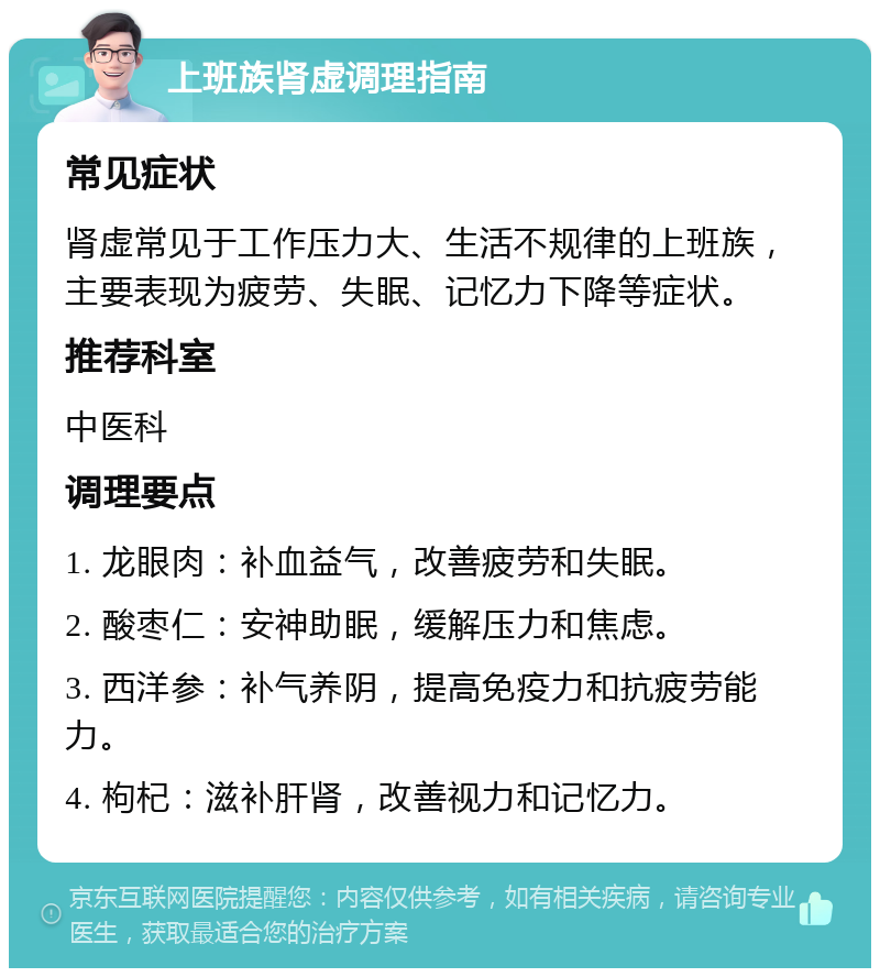 上班族肾虚调理指南 常见症状 肾虚常见于工作压力大、生活不规律的上班族，主要表现为疲劳、失眠、记忆力下降等症状。 推荐科室 中医科 调理要点 1. 龙眼肉：补血益气，改善疲劳和失眠。 2. 酸枣仁：安神助眠，缓解压力和焦虑。 3. 西洋参：补气养阴，提高免疫力和抗疲劳能力。 4. 枸杞：滋补肝肾，改善视力和记忆力。