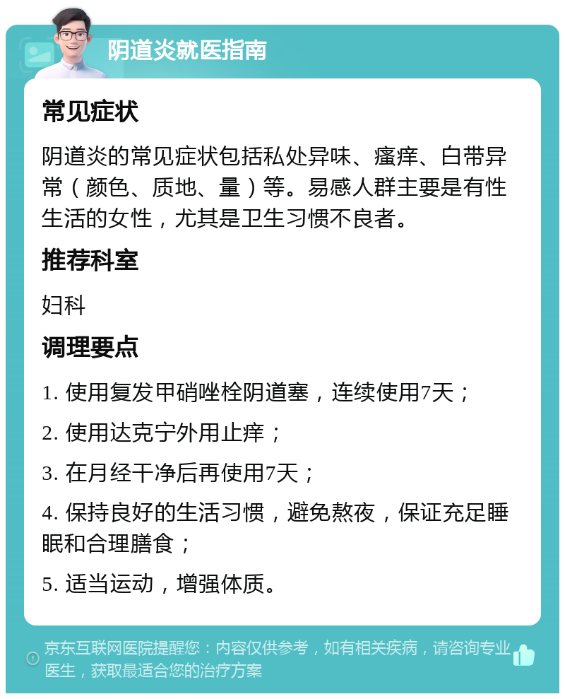 阴道炎就医指南 常见症状 阴道炎的常见症状包括私处异味、瘙痒、白带异常（颜色、质地、量）等。易感人群主要是有性生活的女性，尤其是卫生习惯不良者。 推荐科室 妇科 调理要点 1. 使用复发甲硝唑栓阴道塞，连续使用7天； 2. 使用达克宁外用止痒； 3. 在月经干净后再使用7天； 4. 保持良好的生活习惯，避免熬夜，保证充足睡眠和合理膳食； 5. 适当运动，增强体质。